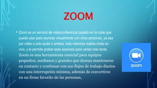 ZOOM
• Zoom es un servicio de videoconferencia basado en la nube que
puede usar para reunirse virtualmente con otras personas, ya sea
por video o solo audio o ambos, todo mientras realiza chats en
vivo, y le permite grabar esas sesiones para verlas más tarde.
Zoom es una herramienta esencial para equipos
pequeños, medianos y grandes que desean mantenerse
en contacto y continuar con sus flujos de trabajo diarios
con una interrupción mínima, además de convertirse
en un firme favorito de las personas,
 