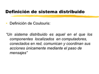 Definición de sistema distribuido
• Definición de Coulouris:
“Un sistema distribuido es aquel en el que los
componentes localizados en computadores,
conectados en red, comunican y coordinan sus
acciones únicamente mediante el paso de
mensajes”
 