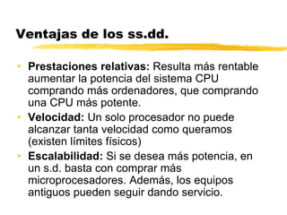 Ventajas de los ss.dd.
• Prestaciones relativas: Resulta más rentable
aumentar la potencia del sistema CPU
comprando más ordenadores, que comprando
una CPU más potente.
• Velocidad: Un solo procesador no puede
alcanzar tanta velocidad como queramos
(existen límites físicos)
• Escalabilidad: Si se desea más potencia, en
un s.d. basta con comprar más
microprocesadores. Además, los equipos
antiguos pueden seguir dando servicio.
 