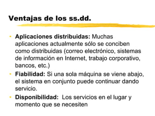Ventajas de los ss.dd.
• Aplicaciones distribuidas: Muchas
aplicaciones actualmente sólo se conciben
como distribuidas (correo electrónico, sistemas
de información en Internet, trabajo corporativo,
bancos, etc.)
• Fiabilidad: Si una sola máquina se viene abajo,
el sistema en conjunto puede continuar dando
servicio.
• Disponibilidad: Los servicios en el lugar y
momento que se necesiten
 