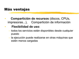 Más ventajas
• Compartición de recursos (discos, CPUs,
impresoras...), Compartición de información
• Flexibilidad de uso:
 todos los servicios están disponibles desde cualquier
puesto
 la ejecución puede realizarse en otras máquinas que
estén menos cargadas
 