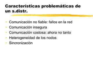 Características problemáticas de
un s.distr.
• Comunicación no fiable: fallos en la red
• Comunicación insegura
• Comunicación costosa: ahora no tanto
• Heterogeneidad de los nodos
• Sincronización
 