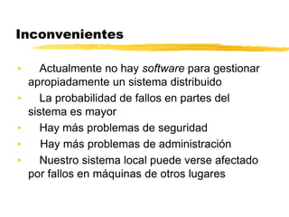 Inconvenientes
• Actualmente no hay software para gestionar
apropiadamente un sistema distribuido
• La probabilidad de fallos en partes del
sistema es mayor
• Hay más problemas de seguridad
• Hay más problemas de administración
• Nuestro sistema local puede verse afectado
por fallos en máquinas de otros lugares
 