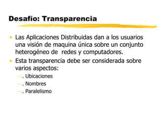 Desafío: Transparencia
• Las Aplicaciones Distribuidas dan a los usuarios
una visión de maquina única sobre un conjunto
heterogéneo de redes y computadores.
• Esta transparencia debe ser considerada sobre
varios aspectos:
 . Ubicaciones
 . Nombres
 . Paralelismo
 