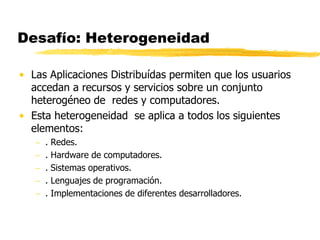 Desafío: Heterogeneidad
• Las Aplicaciones Distribuídas permiten que los usuarios
accedan a recursos y servicios sobre un conjunto
heterogéneo de redes y computadores.
• Esta heterogeneidad se aplica a todos los siguientes
elementos:
 . Redes.
 . Hardware de computadores.
 . Sistemas operativos.
 . Lenguajes de programación.
 . Implementaciones de diferentes desarrolladores.
 