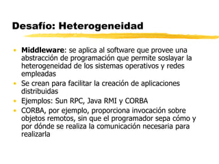 Desafío: Heterogeneidad
• Middleware: se aplica al software que provee una
abstracción de programación que permite soslayar la
heterogeneidad de los sistemas operativos y redes
empleadas
• Se crean para facilitar la creación de aplicaciones
distribuidas
• Ejemplos: Sun RPC, Java RMI y CORBA
• CORBA, por ejemplo, proporciona invocación sobre
objetos remotos, sin que el programador sepa cómo y
por dónde se realiza la comunicación necesaria para
realizarla
 