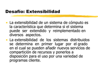 Desafío: Extensibilidad
• La extensibilidad de un sistema de cómputo es
la característica que determina si el sistema
puede ser extendido y reimplementado en
diversos aspectos.
• La extensibilidad de los sistemas distribuidos
se determina en primer lugar por el grado
en el cual se pueden añadir nuevos servicios de
compartición de recursos y ponerlos a
disposición para el uso por una variedad de
programas cliente.
 