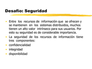Desafío: Seguridad
• Entre los recursos de información que se ofrecen y
se mantienen en los sistemas distribuidos, muchos
tienen un alto valor intrínseco para sus usuarios. Por
esto su seguridad es de considerable importancia.
• La seguridad de los recursos de información tiene
tres componentes:
• confidencialidad
• integridad
• disponibilidad
 