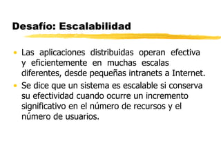 Desafío: Escalabilidad
• Las aplicaciones distribuidas operan efectiva
y eficientemente en muchas escalas
diferentes, desde pequeñas intranets a Internet.
• Se dice que un sistema es escalable si conserva
su efectividad cuando ocurre un incremento
significativo en el número de recursos y el
número de usuarios.
 
