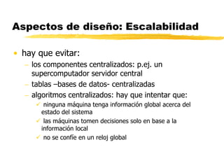 Aspectos de diseño: Escalabilidad
• hay que evitar:
 los componentes centralizados: p.ej. un
supercomputador servidor central
 tablas –bases de datos- centralizadas
 algoritmos centralizados: hay que intentar que:
 ninguna máquina tenga información global acerca del
estado del sistema
 las máquinas tomen decisiones solo en base a la
información local
 no se confíe en un reloj global
 