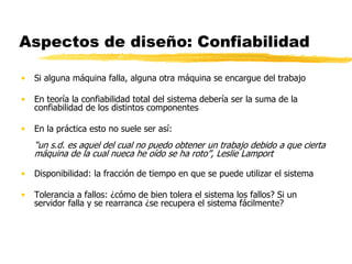 Aspectos de diseño: Confiabilidad
• Si alguna máquina falla, alguna otra máquina se encargue del trabajo
• En teoría la confiabilidad total del sistema debería ser la suma de la
confiabilidad de los distintos componentes
• En la práctica esto no suele ser así:
“un s.d. es aquel del cual no puedo obtener un trabajo debido a que cierta
máquina de la cual nueca he oído se ha roto”, Leslie Lamport
• Disponibilidad: la fracción de tiempo en que se puede utilizar el sistema
• Tolerancia a fallos: ¿cómo de bien tolera el sistema los fallos? Si un
servidor falla y se rearranca ¿se recupera el sistema fácilmente?
 