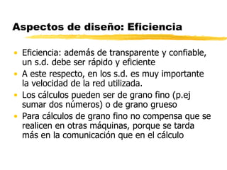 Aspectos de diseño: Eficiencia
• Eficiencia: además de transparente y confiable,
un s.d. debe ser rápido y eficiente
• A este respecto, en los s.d. es muy importante
la velocidad de la red utilizada.
• Los cálculos pueden ser de grano fino (p.ej
sumar dos números) o de grano grueso
• Para cálculos de grano fino no compensa que se
realicen en otras máquinas, porque se tarda
más en la comunicación que en el cálculo
 