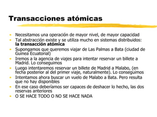 Transacciones atómicas
• Necesitamos una operación de mayor nivel, de mayor capacidad
• Tal abstracción existe y se utiliza mucho en sistemas distribuidos:
la transacción atómica
• Supongamos que queremos viajar de Las Palmas a Bata (ciudad de
Guinea Ecuatorial)
• Iremos a la agencia de viajes para intentar reservar un billete a
Madrid. Lo conseguimos
• Luego intentaremos reservar un billete de Madrid a Malabo, (en
fecha posterior al del primer viaje, naturalmente). Lo conseguimos
• Intentamos ahora buscar un vuelo de Malabo a Bata. Pero resulta
que no hay disponibles
• En ese caso deberíamos ser capaces de deshacer lo hecho, las dos
reservas anteriores
• O SE HACE TODO O NO SE HACE NADA
 