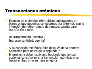 Transacciones atómicas
• Ejemplo en el ámbito informático: supongamos un
banco al que podemos conectarnos por Internet, con la
intención de retirar dinero de nuestra cuenta para
transferirlo a otra:
Retirar(cantidad, cuenta1)
Ingresar(cantidad, cuenta)
• Si la conexión telefónica falla después de la primera
operación pero antes de la segunda ?
• El problema debe resolverse haciendo que ambas
acciones constituyan una transacción atómica: o se
hacen ambas o no se hace ninguna
 