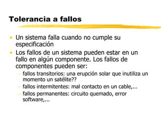 Tolerancia a fallos
• Un sistema falla cuando no cumple su
especificación
• Los fallos de un sistema pueden estar en un
fallo en algún componente. Los fallos de
componentes pueden ser:
 fallos transitorios: una erupción solar que inutiliza un
momento un satélite??
 fallos intermitentes: mal contacto en un cable,...
 fallos permanentes: circuito quemado, error
software,...
 