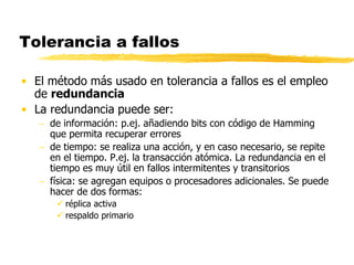 Tolerancia a fallos
• El método más usado en tolerancia a fallos es el empleo
de redundancia
• La redundancia puede ser:
 de información: p.ej. añadiendo bits con código de Hamming
que permita recuperar errores
 de tiempo: se realiza una acción, y en caso necesario, se repite
en el tiempo. P.ej. la transacción atómica. La redundancia en el
tiempo es muy útil en fallos intermitentes y transitorios
 física: se agregan equipos o procesadores adicionales. Se puede
hacer de dos formas:
 réplica activa
 respaldo primario
 