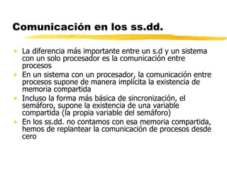 Comunicación en los ss.dd.
• La diferencia más importante entre un s.d y un sistema
con un solo procesador es la comunicación entre
procesos
• En un sistema con un procesador, la comunicación entre
procesos supone de manera implícita la existencia de
memoria compartida
• Incluso la forma más básica de sincronización, el
semáforo, supone la existencia de una variable
compartida (la propia variable del semáforo)
• En los ss.dd. no contamos con esa memoria compartida,
hemos de replantear la comunicación de procesos desde
cero
 