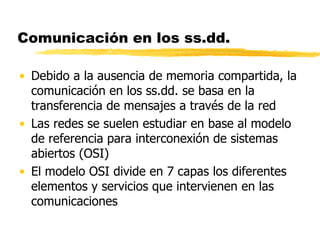 Comunicación en los ss.dd.
• Debido a la ausencia de memoria compartida, la
comunicación en los ss.dd. se basa en la
transferencia de mensajes a través de la red
• Las redes se suelen estudiar en base al modelo
de referencia para interconexión de sistemas
abiertos (OSI)
• El modelo OSI divide en 7 capas los diferentes
elementos y servicios que intervienen en las
comunicaciones
 