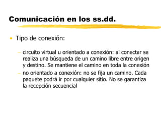 Comunicación en los ss.dd.
• Tipo de conexión:
 circuito virtual u orientado a conexión: al conectar se
realiza una búsqueda de un camino libre entre origen
y destino. Se mantiene el camino en toda la conexión
 no orientado a conexión: no se fija un camino. Cada
paquete podrá ir por cualquier sitio. No se garantiza
la recepción secuencial
 