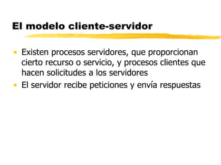 El modelo cliente-servidor
• Existen procesos servidores, que proporcionan
cierto recurso o servicio, y procesos clientes que
hacen solicitudes a los servidores
• El servidor recibe peticiones y envía respuestas
 