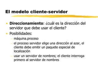 El modelo cliente-servidor
• Direccionamiento: ¿cuál es la dirección del
servidor que debe usar el cliente?
• Posibilidades:
 máquina.proceso
 el proceso servidor elige una dirección al azar, el
cliente debe emitir un paquete especial de
localización
 usar un servidor de nombres; el cliente interroga
primero al servidor de nombres
 