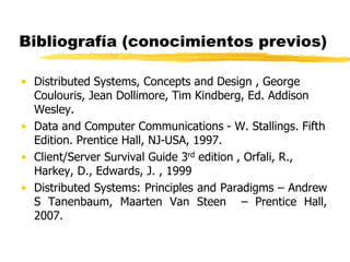 Bibliografía (conocimientos previos)
• Distributed Systems, Concepts and Design , George
Coulouris, Jean Dollimore, Tim Kindberg, Ed. Addison
Wesley.
• Data and Computer Communications - W. Stallings. Fifth
Edition. Prentice Hall, NJ-USA, 1997.
• Client/Server Survival Guide 3rd edition , Orfali, R.,
Harkey, D., Edwards, J. , 1999
• Distributed Systems: Principles and Paradigms – Andrew
S Tanenbaum, Maarten Van Steen – Prentice Hall,
2007.
 