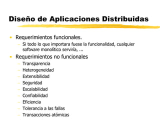 Diseño de Aplicaciones Distribuidas
• Requerimientos funcionales.
 Si todo lo que importara fuese la funcionalidad, cualquier
software monolítico serviría, ...
• Requerimientos no funcionales
 Transparencia
 Heterogeneidad
 Extensibilidad
 Seguridad
 Escalabilidad
 Confiabilidad
 Eficiencia
 Tolerancia a las fallas
 Transacciones atómicas
 