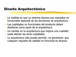 Diseño Arquitectónico
• La medida en que un sistema alcanza sus requisitos no
funcionales depende de las decisiones de arquitectura.
• Las cualidades no funcionales del producto deben
diseñarse como parte de la arquitectura.
• Un cambio en la arquitectura que mejora una cualidad
suele afectar las otras cualidades.
• La arquitectura sólo puede permitir, no garantizar, que
cualquier requisito de calidad no funcional se alcance.
 