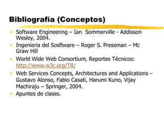 Bibliografía (Conceptos)
• Software Engineering – Ian Sommerville - Addisson
Wesley, 2004.
• Ingenieria del Sosftware – Roger S. Pressman – Mc
Graw Hill
• World Wide Web Consortium, Reportes Técnicos:
http://www.w3c.org/TR/
• Web Services Concepts, Architectures and Applications –
Gustavo Alonso, Fabio Casati, Harumi Kuno, Vijay
Machiraju – Springer, 2004.
• Apuntes de clases.
 