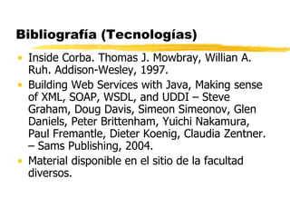 Bibliografía (Tecnologías)
• Inside Corba. Thomas J. Mowbray, Willian A.
Ruh. Addison-Wesley, 1997.
• Building Web Services with Java, Making sense
of XML, SOAP, WSDL, and UDDI – Steve
Graham, Doug Davis, Simeon Simeonov, Glen
Daniels, Peter Brittenham, Yuichi Nakamura,
Paul Fremantle, Dieter Koenig, Claudia Zentner.
– Sams Publishing, 2004.
• Material disponible en el sitio de la facultad
diversos.
 