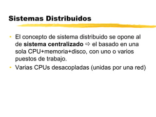 Sistemas Distribuidos
• El concepto de sistema distribuido se opone al
de sistema centralizado  el basado en una
sola CPU+memoria+disco, con uno o varios
puestos de trabajo.
• Varias CPUs desacopladas (unidas por una red)
 