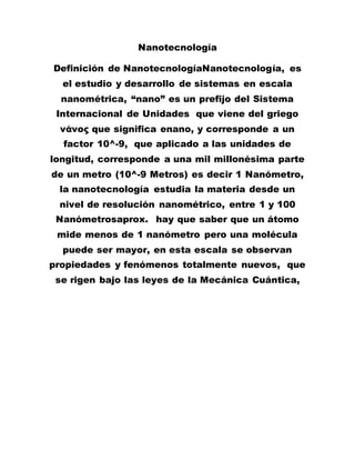 Nanotecnología
Definición de NanotecnologíaNanotecnología, es
el estudio y desarrollo de sistemas en escala
nanométrica, “nano” es un prefijo del Sistema
Internacional de Unidades que viene del griego
νάνος que significa enano, y corresponde a un
factor 10^-9, que aplicado a las unidades de
longitud, corresponde a una mil millonésima parte
de un metro (10^-9 Metros) es decir 1 Nanómetro,
la nanotecnología estudia la materia desde un
nivel de resolución nanométrico, entre 1 y 100
Nanómetrosaprox. hay que saber que un átomo
mide menos de 1 nanómetro pero una molécula
puede ser mayor, en esta escala se observan
propiedades y fenómenos totalmente nuevos, que
se rigen bajo las leyes de la Mecánica Cuántica,
 