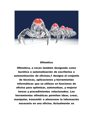 Ofimática
Ofimática, a veces también designado como
burótica o automatización de escritorios o
automatización de oficinas,1 designa al conjunto
de técnicas, aplicaciones y herramientas
informáticas que se utilizan en funciones de
oficina para optimizar, automatizar, y mejorar
tareas y procedimientos relacionados. Las
herramientas ofimáticas permiten idear, crear,
manipular, transmitir o almacenar la información
necesaria en una oficina. Actualmente es
 