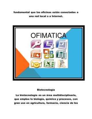 fundamental que las oficinas estén conectadas a
una red local o a Internet.
Biotecnología
La biotecnología es un área multidisciplinaria,
que emplea la biología, química y procesos, con
gran uso en agricultura, farmacia, ciencia de los
 