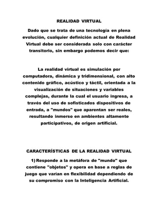 REALIDAD VIRTUAL
Dado que se trata de una tecnología en plena
evolución, cualquier definición actual de Realidad
Virtual debe ser considerada solo con carácter
transitorio, sin embargo podemos decir que:
La realidad virtual es simulación por
computadora, dinámica y tridimensional, con alto
contenido gráfico, acústico y táctil, orientada a la
visualización de situaciones y variables
complejas, durante la cual el usuario ingresa, a
través del uso de sofisticados dispositivos de
entrada, a "mundos" que aparentan ser reales,
resultando inmerso en ambientes altamente
participativos, de origen artificial.
CARACTERÍSTICAS DE LA REALIDAD VIRTUAL
1) Responde a la metáfora de "mundo" que
contiene "objetos" y opera en base a reglas de
juego que varían en flexibilidad dependiendo de
su compromiso con la Inteligencia Artificial.
 