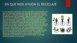 EN QUE NOS AYUDA EL RECICLAJE
En los basurero detrás de una escuela típica, y es probable que
vea una tremenda cantidad de material que debe ser retirado
del campus y colocado en otro lugar de la comunidad. Algunos
de ellos pueden ser reciclables, algunos de ellos pueden
terminar en un vertedero, y algunos de ellos no puede haber
sido necesario en el primer lugar. La mayoría de las escuelas /
distritos escolares pagan una cantidad considerable de dinero
para que el material no deseado sea transportado fuera del
campus, por lo que cuando las escuelas reducen la cantidad de
basura que generan, pueden ahorrar dinero que se puede usar
en los usos educativos vs. Las comunidades también se
benefician, porque reducir los desechos escolares puede
aumentar la vida útil de los vertederos locales y evitar la carga
de los contribuyentes de construir nuevos. La Iniciativa Go
Green ha estado ayudando a las escuelas a reducir el
desperdicio y aumentar el reciclaje desde 2002, ¡y también
podemos ayudar a su escuela!
 