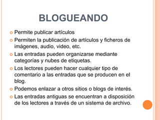 blogueandoPermite publicar artículosPermiten la publicación de artículos y ficheros de imágenes, audio, video, etc.Las entradas pueden organizarse mediante categorías y nubes de etiquetas.Los lectores pueden hacer cualquier tipo de comentario a las entradas que se producen en el blog.Podemos enlazar a otros sitios o blogs de interés. Las entradas antiguas se encuentran a disposición de los lectores a través de un sistema de archivo.