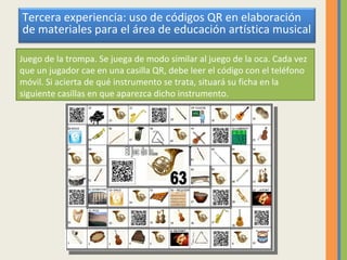 Juego de la trompa. Se juega de modo similar al juego de la oca. Cada vez que un jugador cae en una casilla QR, debe leer el código con el teléfono móvil. Si acierta de qué instrumento se trata, situará su ficha en la siguiente casillas en que aparezca dicho instrumento. Tercera experiencia: uso de códigos QR en elaboración de materiales para el área de educación artística musical 