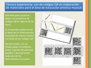 Plantillas para construir dados con presencia de códigos QR en alguna de las caras. En el ejemplo podemos ver el dado de los instrumentos musicales de viento madera y el dado de los códigos QR. De este modo, con un simple dado y el teléfono móvil, el grupo de alumnos pueden ir descubriendo cada uno de los instrumentos musicales. Tercera experiencia: uso de códigos QR en elaboración de materiales para el área de educación artística musical 