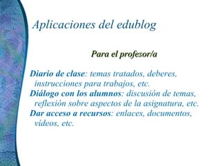 Aplicaciones del edublog Para el profesor/a Diario de clase : temas tratados, deberes, instrucciones para trabajos, etc. Diálogo con los alumnos : discusión de temas, reflexión sobre aspectos de la asignatura, etc. Dar acceso a recursos : enlaces, documentos, vídeos, etc.