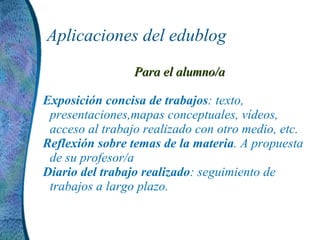 Aplicaciones del edublog Para el alumno/a Exposición concisa de trabajos : texto, presentaciones,mapas conceptuales, vídeos, acceso al trabajo realizado con otro medio, etc. Reflexión sobre temas de la materia . A propuesta de su profesor/a Diario del trabajo realizado : seguimiento de trabajos a largo plazo.