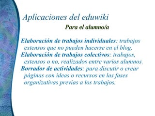 Aplicaciones del eduwiki Para el alumno/a Elaboración de trabajos individuales : trabajos extensos que no pueden hacerse en el blog. Elaboración de trabajos colectivos : trabajos, extensos o no, realizados entre varios alumnos. Borrador de actividades : para discutir o crear páginas con ideas o recursos en las fases organizativas previas a los trabajos.