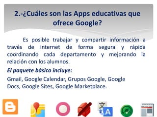 2.-¿Cuáles son las Apps educativas que
              ofrece Google?

       Es posible trabajar y compartir información a
través de internet de forma segura y rápida
coordinando cada departamento y mejorando la
relación con los alumnos.
El paquete básico incluye:
Gmail, Google Calendar, Grupos Google, Google
Docs, Google Sites, Google Marketplace.
 