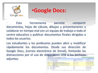 •Google Docs:
        Esta      herramienta       permite      compartir
documentos, hojas de cálculo, dibujos y presentaciones y
colaborar en tiempo real con un equipo de trabajo o todo el
centro educativo y publicar documentos finales dirigidos a
todos los usuarios.
Los estudiantes y los profesores pueden abrir y modificar
rápidamente los documentos. Desde sus dirección de
Google Docs, (correo electrónico de Gmail), limitando las
distracciones por el uso de dispositivos USB o los archivos
adjuntos.
 
