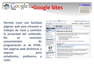 •Google Sites

Permite crear con facilidad
páginas web para intranets o
trabajos de clase y controlar
la privacidad del contenido.
No         se       necesitan
conocimientos              de
programación ni de HTML.
Son paginas web dinámicas y
seguras                 para
estudiantes, profesores y
clubs .
 