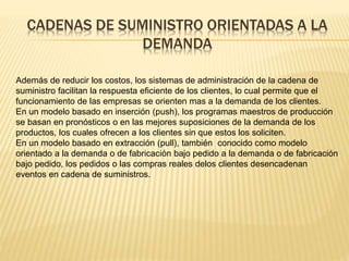 CADENAS DE SUMINISTRO ORIENTADAS A LA 
DEMANDA 
Además de reducir los costos, los sistemas de administración de la cadena de 
suministro facilitan la respuesta eficiente de los clientes, lo cual permite que el 
funcionamiento de las empresas se orienten mas a la demanda de los clientes. 
En un modelo basado en inserción (push), los programas maestros de producción 
se basan en pronósticos o en las mejores suposiciones de la demanda de los 
productos, los cuales ofrecen a los clientes sin que estos los soliciten. 
En un modelo basado en extracción (pull), también conocido como modelo 
orientado a la demanda o de fabricación bajo pedido a la demanda o de fabricación 
bajo pedido, los pedidos o las compras reales delos clientes desencadenan 
eventos en cadena de suministros. 
 