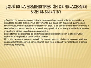 ¿QUÉ ES LA ADMINISTRACIÓN DE RELACIONES 
CON EL CLIENTE? 
¿Qué tipo de información necesitaría para construir y nutrir relaciones solidas y 
duraderas con los clientes? Es conveniente que sepa con exactitud quienes son 
sus clientes, como se puede contactar con ellos, si es costoso o no darles servicio y 
venderles productos, los tipos de servicios y productos en los que están interesados 
y que tanto dinero invierten en su compañía. 
Los sistemas de sistemas de administración de relaciones con el cliente(CRM) 
capturan e integran los datos de los clientes. 
Un punto de contacto es un método de interacción con el cliente, como el teléfono, 
correo electrónico, correo convencional, sitio web, dispositivo inalámbrico o tienda 
de ventas menudeo. 
 