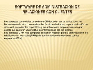 SOFTWARE DE ADMINISTRACIÓN DE 
RELACIONES CON CLIENTES 
Los paquetes comerciales de software CRM pueden ser de varios tipos: las 
herramientas de nicho que realizan las funciones limitadas, la personalización de 
sitios web para clientes específicos y las aplicaciones empresariales de gran 
escala que capturan una multitud de interacciones con los clientes. 
Los paquetes CRM mas completos contienen módulos para la administración de 
relaciones con los socios(PRM) y la administración de relaciones con los 
empleados(ERM). 
 