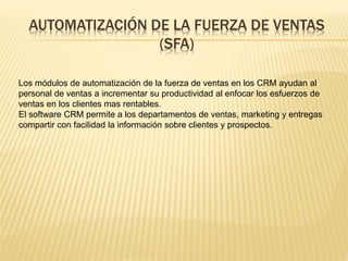 AUTOMATIZACIÓN DE LA FUERZA DE VENTAS 
(SFA) 
Los módulos de automatización de la fuerza de ventas en los CRM ayudan al 
personal de ventas a incrementar su productividad al enfocar los esfuerzos de 
ventas en los clientes mas rentables. 
El software CRM permite a los departamentos de ventas, marketing y entregas 
compartir con facilidad la información sobre clientes y prospectos. 
 
