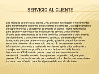 SERVICIO AL CLIENTE 
Los módulos de servicio al cliente CRM proveen información y herramientas 
para incrementar la eficiencia de los centros de llamadas , los departamentos 
de soporte técnico y el personal de soporte al cliente . Tiene herramienta 
para asignar y administrar las solicitudes de servicio de los clientes. 
Una de esas herramientas es la línea telefónica de asesoría o citas: cuando 
un cliente llama a un numero telefónico estándar, el sistema desvía la 
llamada a la persona de servicio apropiada, quien introduce información 
sobre ese cliente en el sistema solo una vez. El acceso mejorado a la 
información consistente y precisa de los clientes ayuda a los call center a 
manejar mas llamadas por día y a reducir la duración de la llamada. 
Los sistemas CRM también pueden proporcionar herramientas de 
autoservicio basadas en web. La pagina web se puede configurar para 
proveer información de soporte personalizada a los clientes que lo requieren , 
así como la opción de contactar al personal de soporte al cliente. 
 